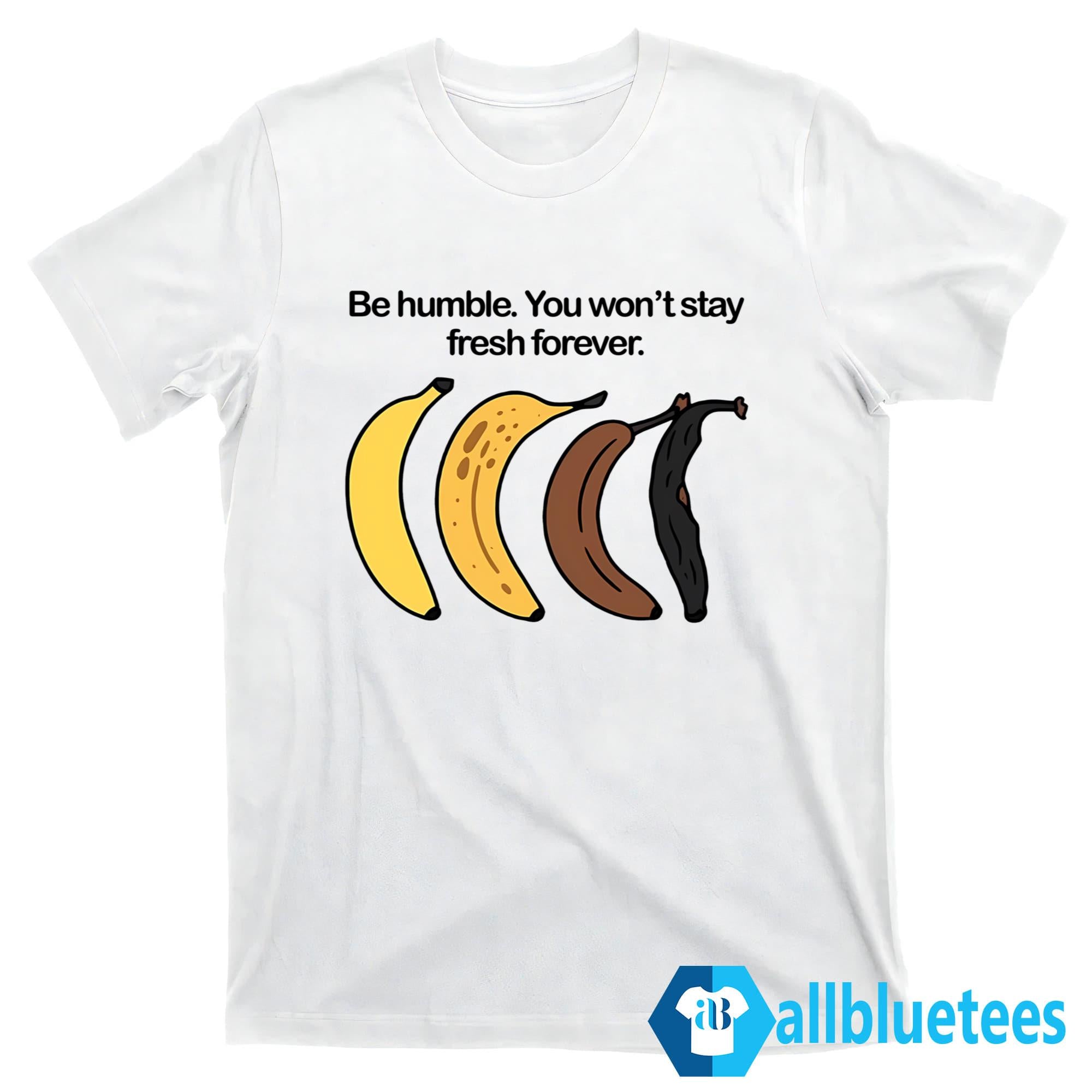 Be Humble You Won’t Stay Fresh Forever Shirt