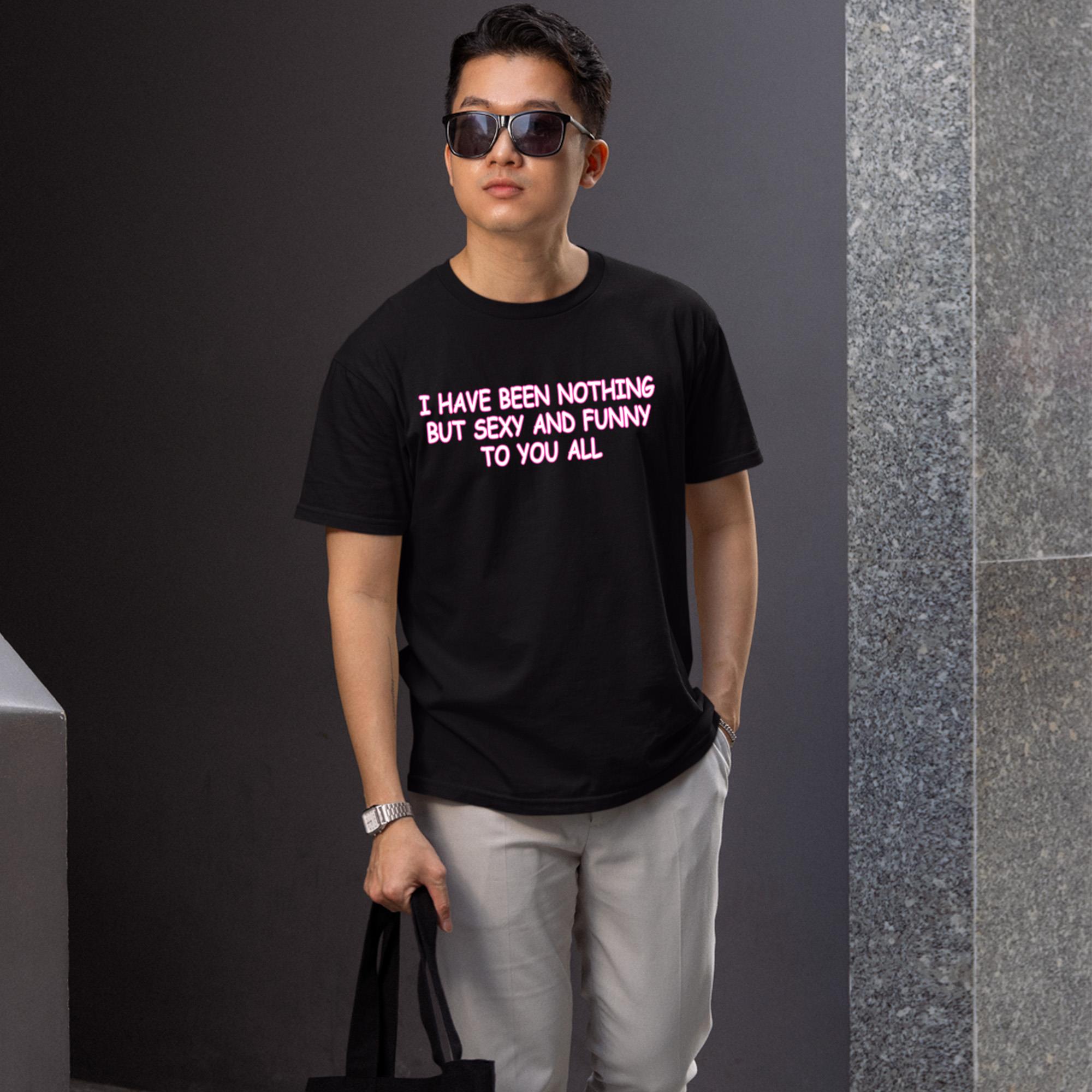 I Have Been Nothing But Sexy And Funny To You All Shirt