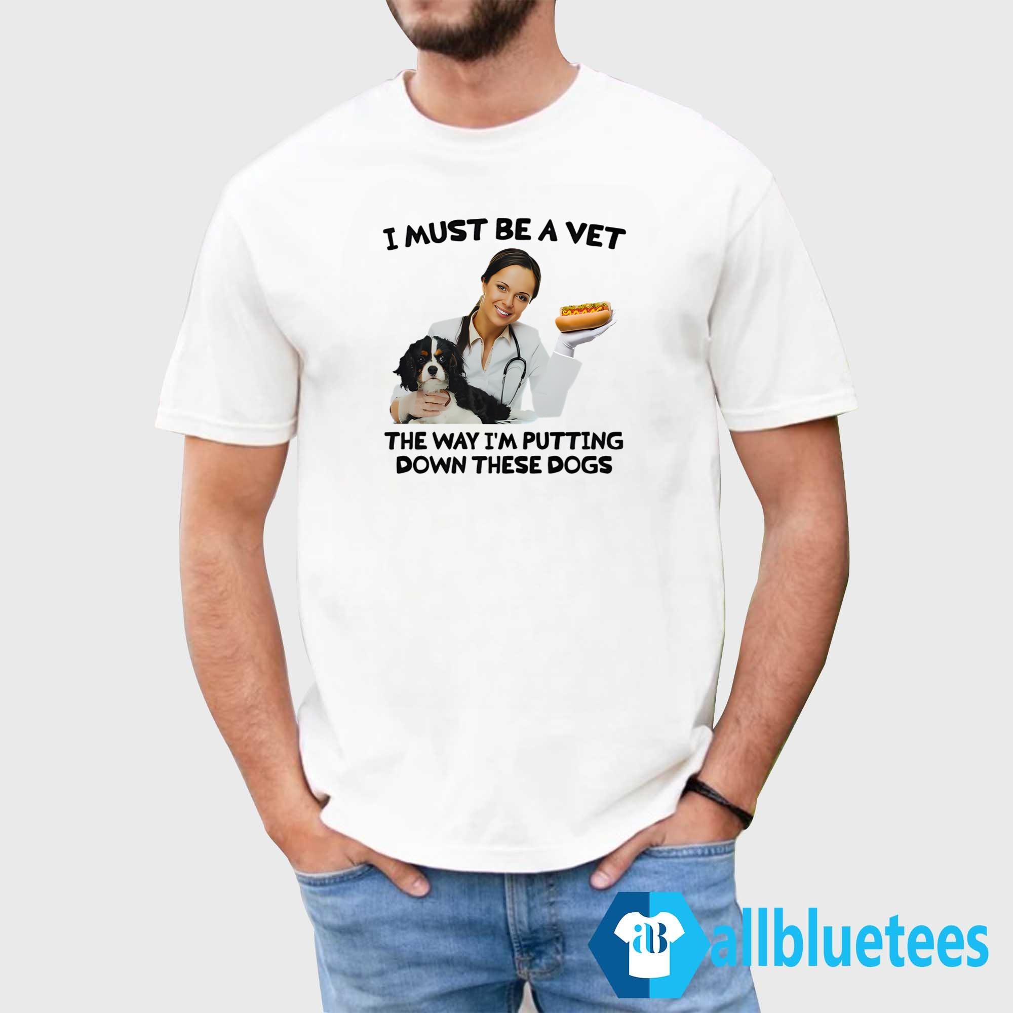 I Must Be A Vet The Way I’m Putting Down These Dogs Shirt