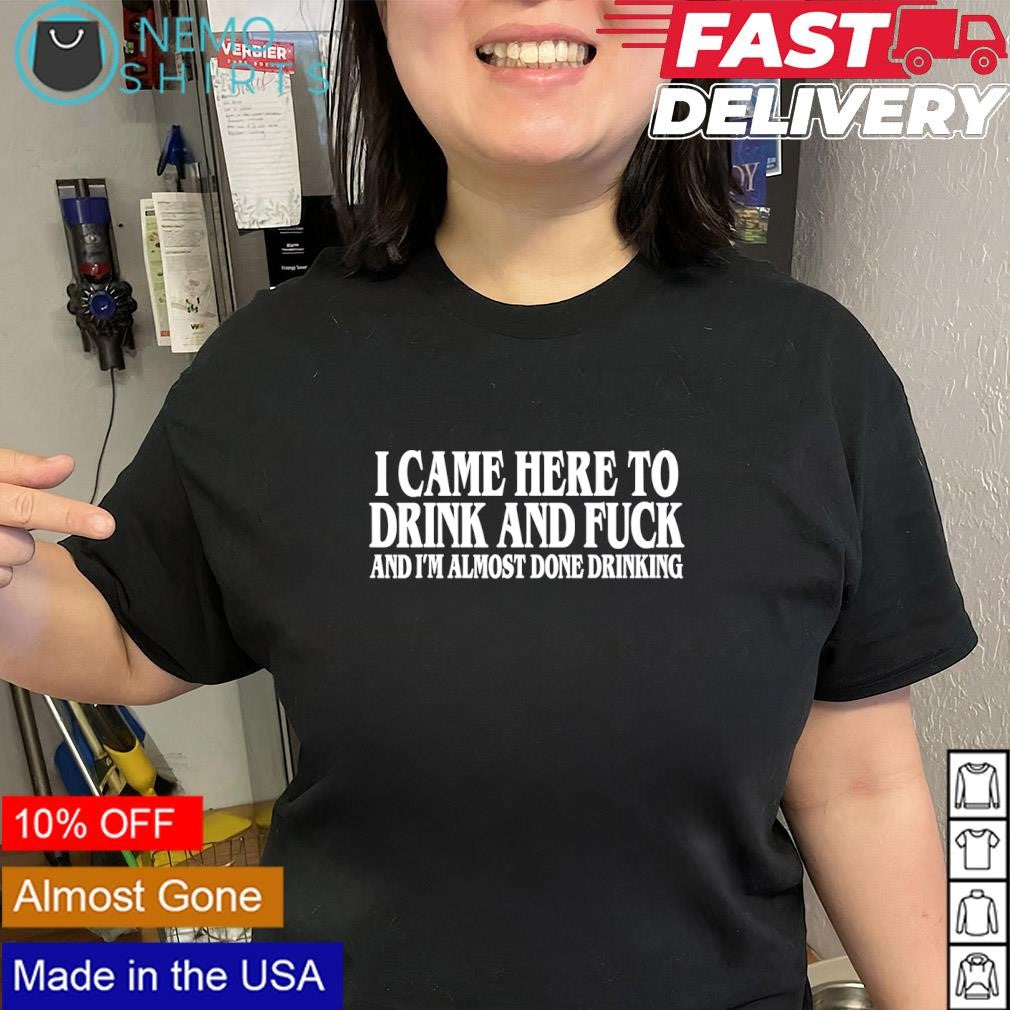 I came here to drink and fuck and i’m almost done drinking phrase shirt