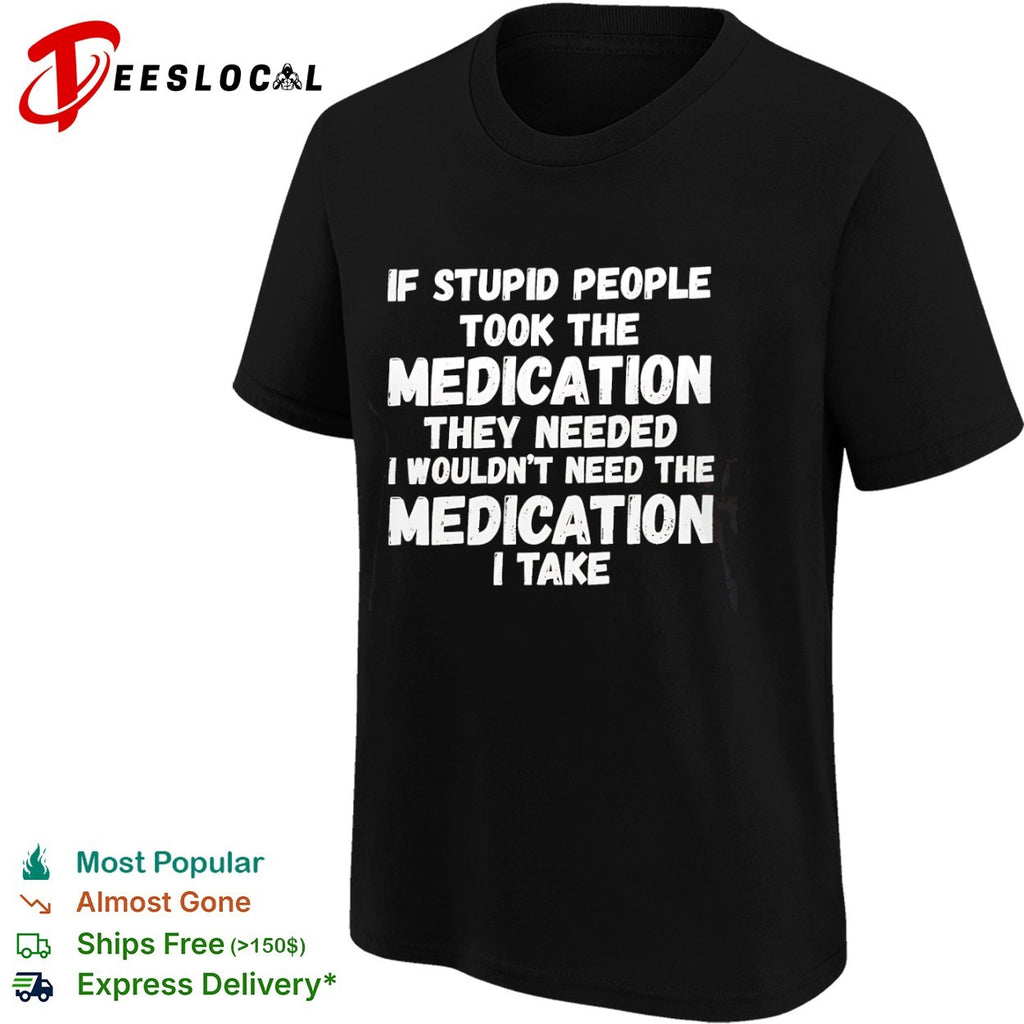 If stupid people took the medication they needed I wouldnt need the medication I take shirt