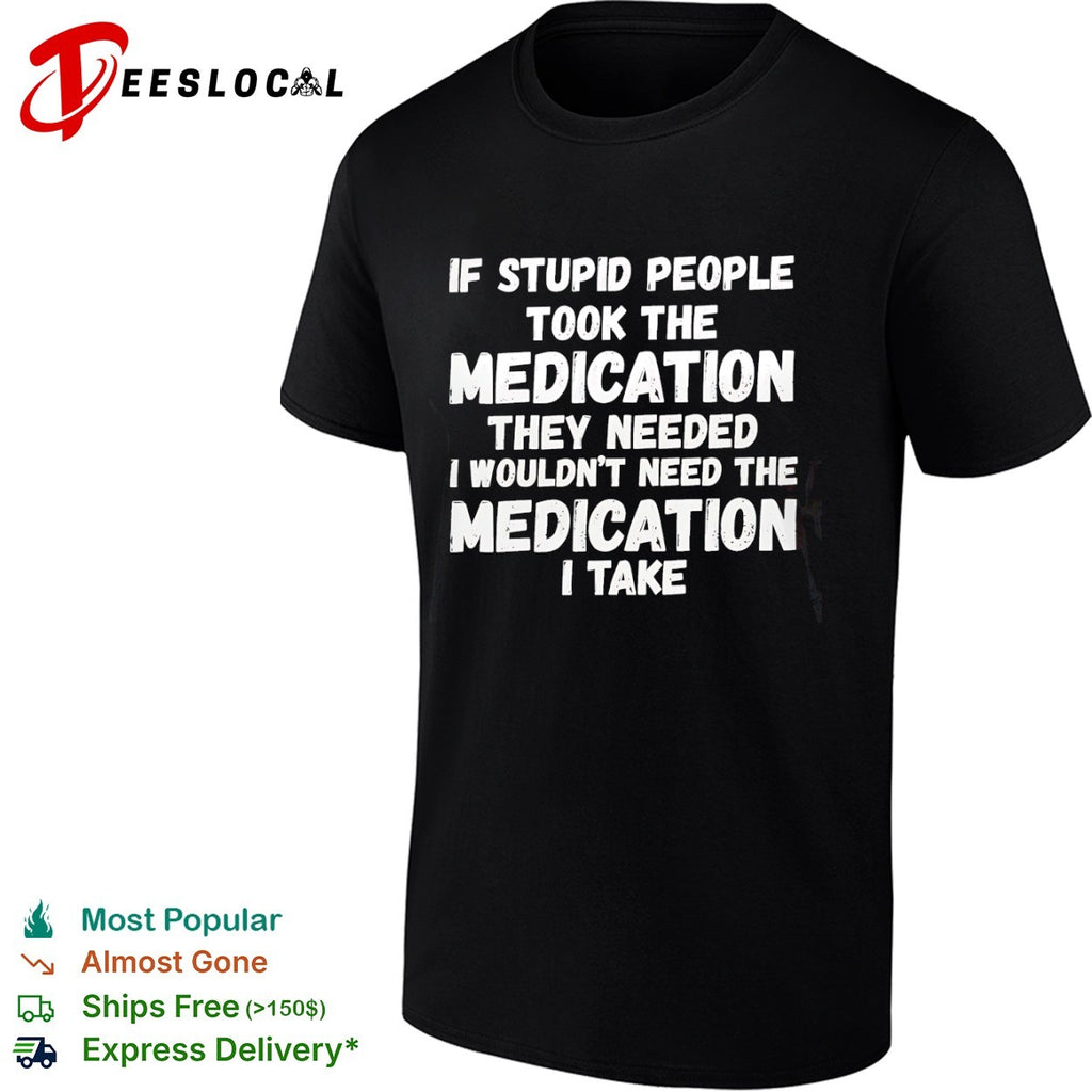 If stupid people took the medication they needed I wouldnt need the medication I take shirt