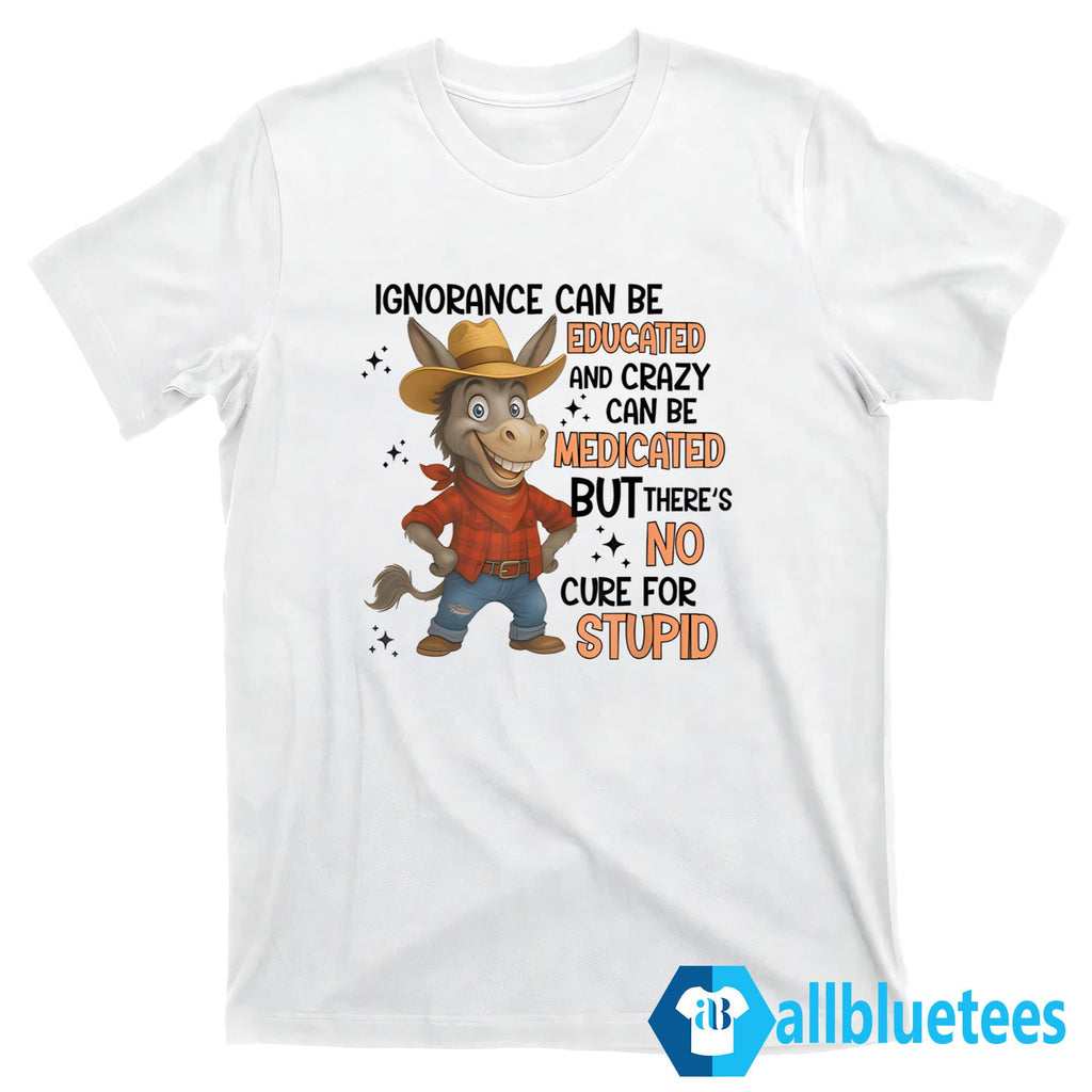 Ignorance Can Be Educated And Crazy Can Be Medicated But There’s No Cure For Stupid Shirt