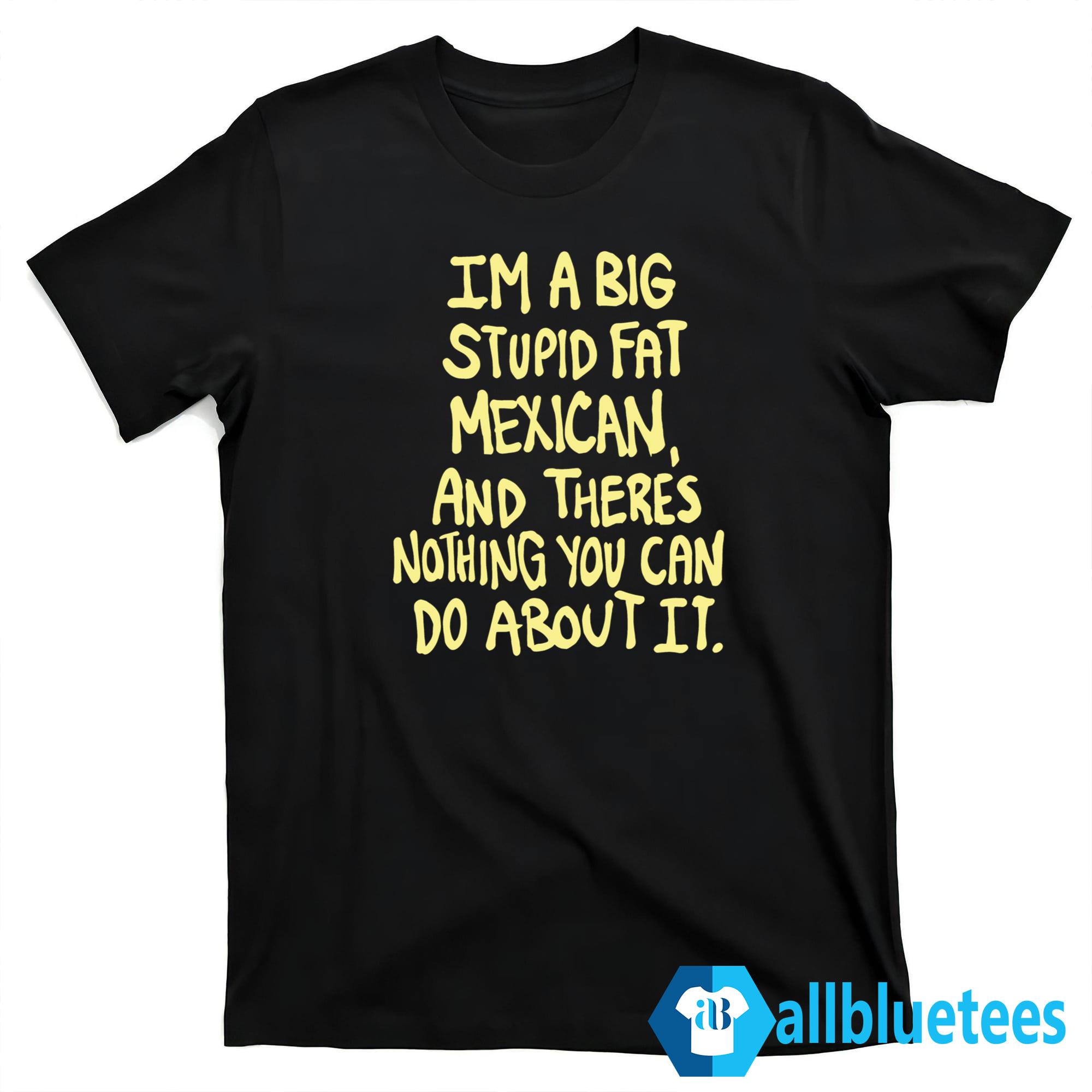 Im A Big Stupid Fat Mexican Shirt