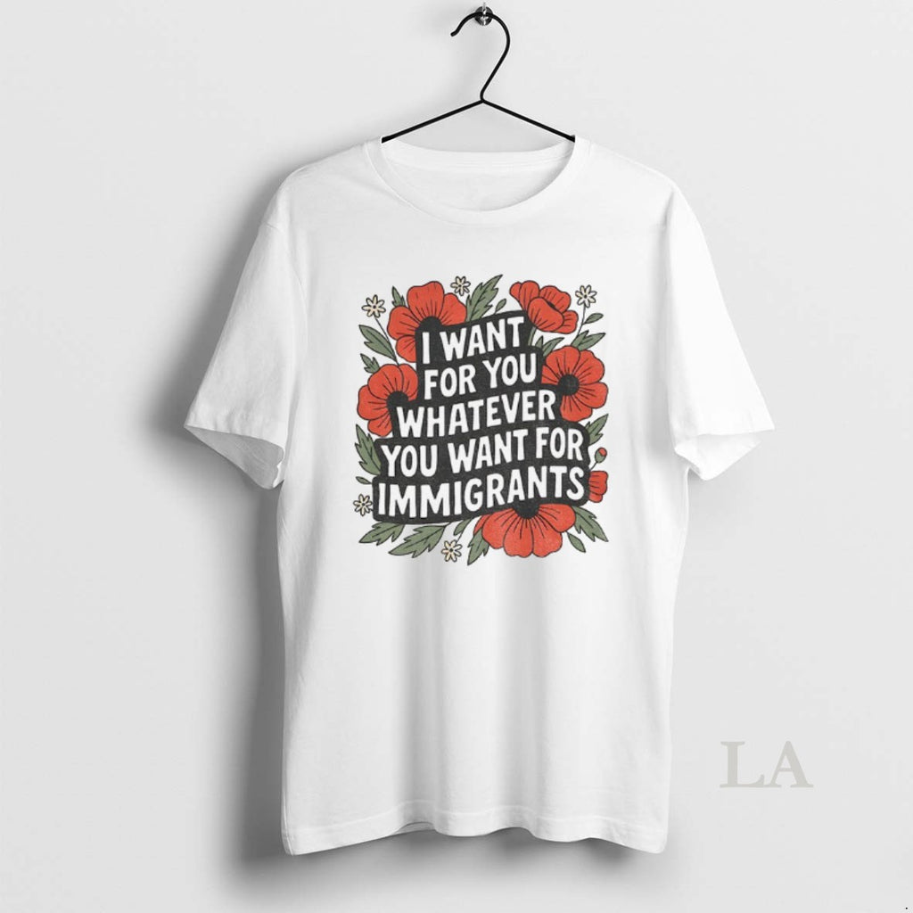 Original Floral I Want For You Whatever You Want For Immigrants Shirt Hoodie Sweatshirt | PurePodTees.com