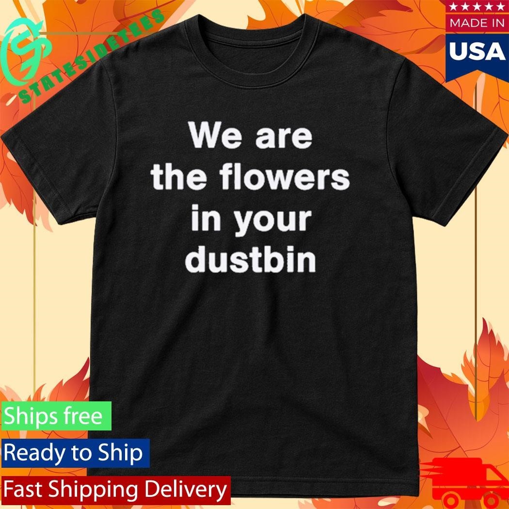 We Are The Flowers In Your Dustbin Shirt