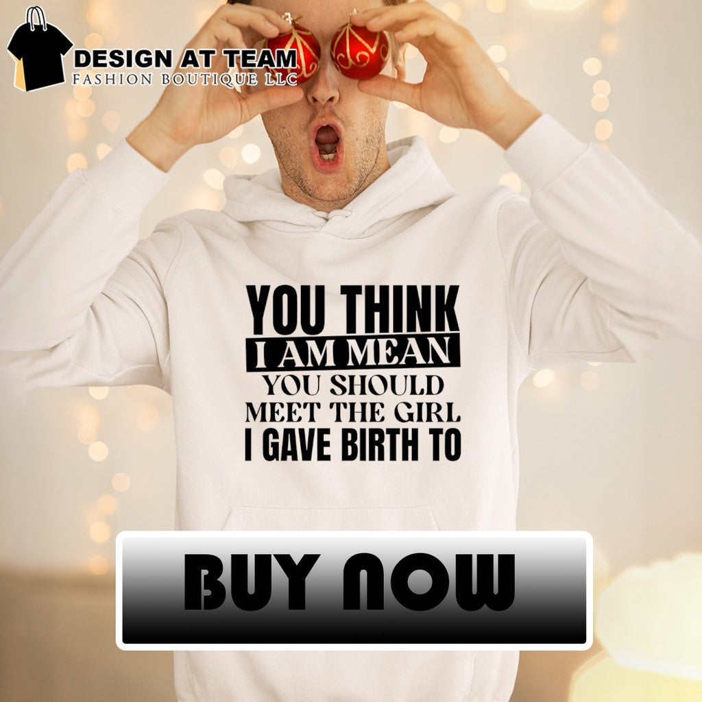 You think I am mean you should meet the girl I gave birth to shirt
