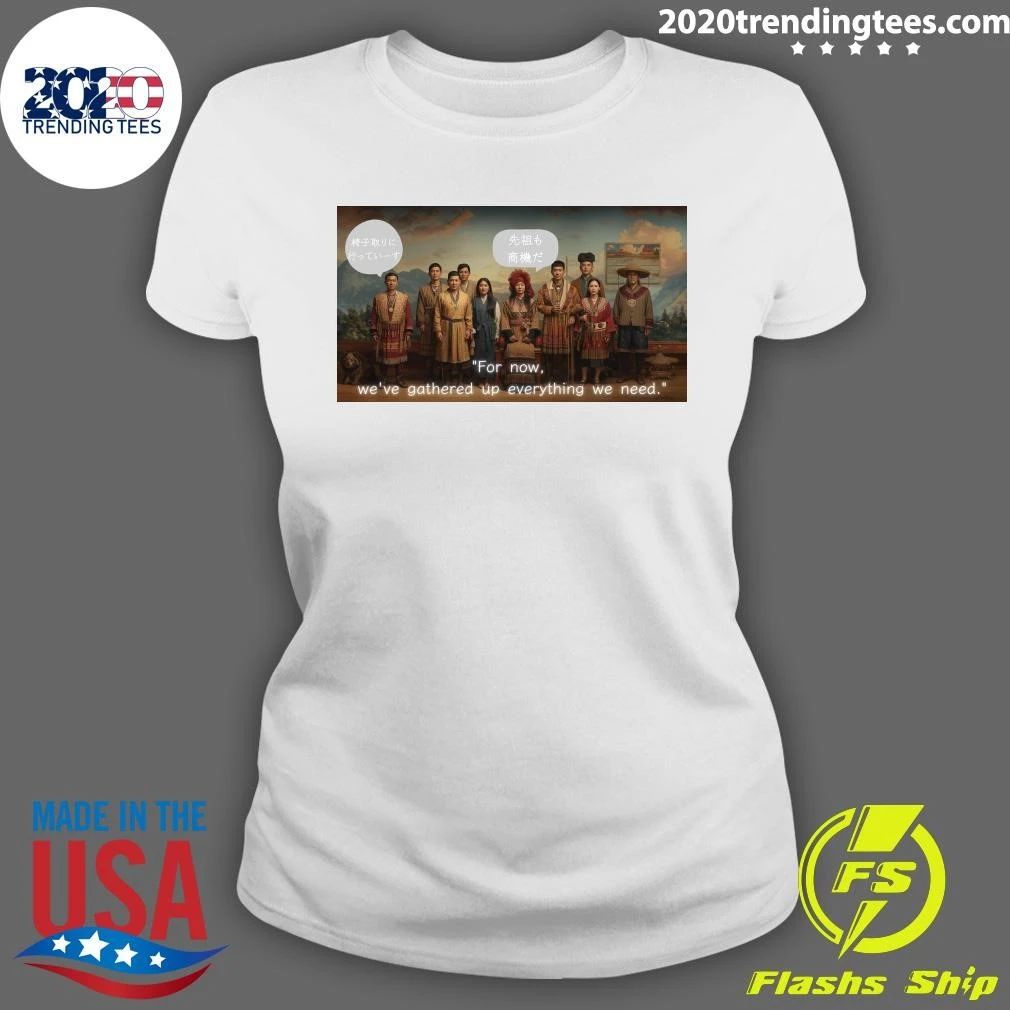 For Now, We’ve Gathered Up Everything We Need Shirt