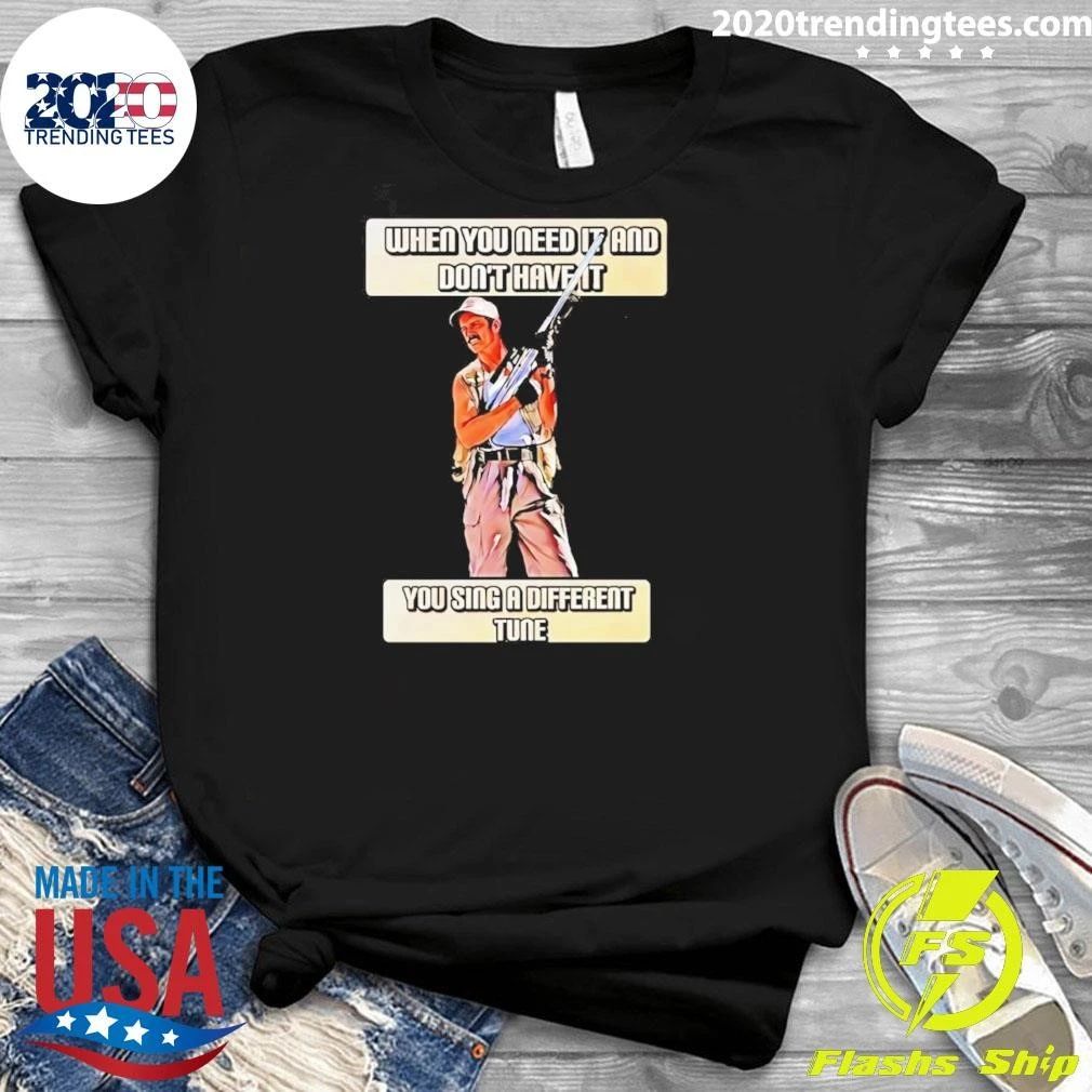 When You Need It And Don’t Have It You Sing A Different Tune Shirt