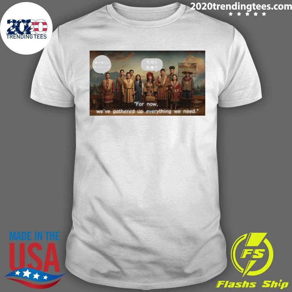 For Now, We’ve Gathered Up Everything We Need Shirt