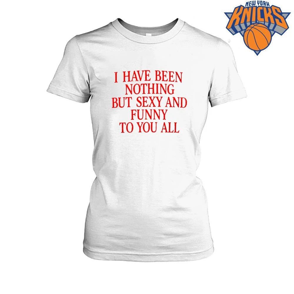 I Have Been Nothing But Sexy And Funny To You All Quote Shirt